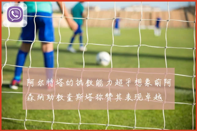 阿尔特塔的执教能力超乎想象前阿森纳助教奎斯塔称赞其表现卓越