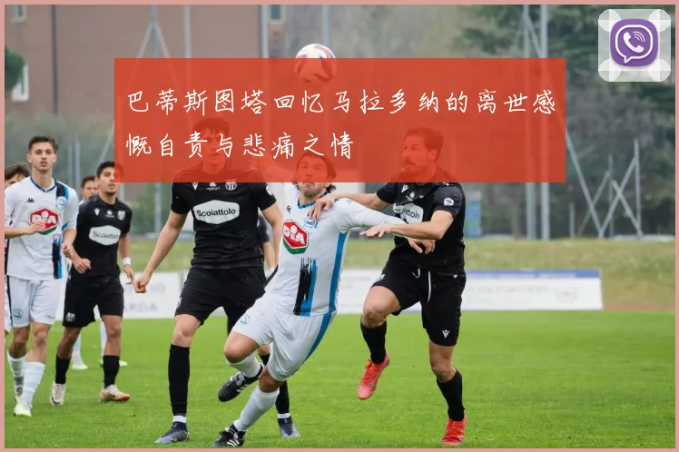 巴蒂斯图塔回忆马拉多纳的离世感慨自责与悲痛之情