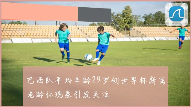 巴西队平均年龄29岁创世界杯新高老龄化现象引发关注