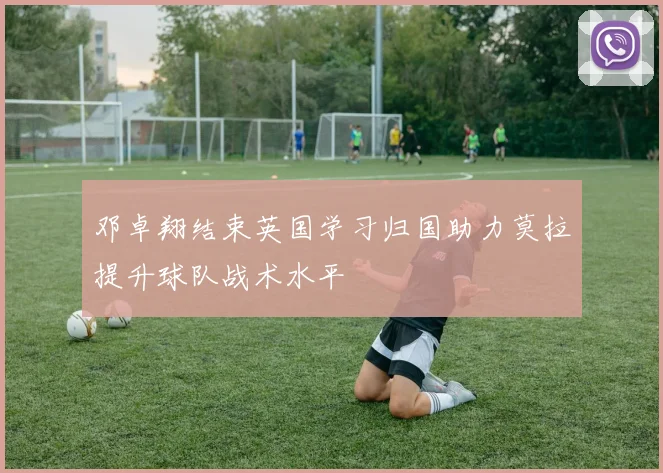 邓卓翔结束英国学习归国助力莫拉提升球队战术水平