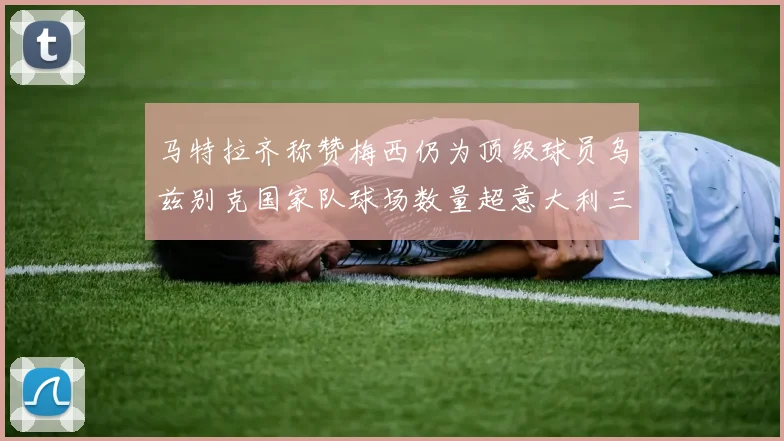 马特拉齐称赞梅西仍为顶级球员乌兹别克国家队球场数量超意大利三倍