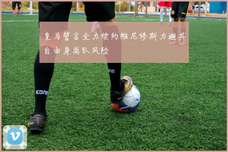 皇马誓言全力续约维尼修斯力避其自由身离队风险