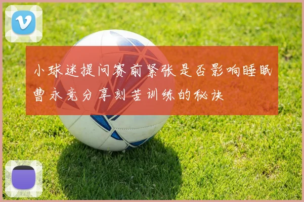 小球迷提问赛前紧张是否影响睡眠曹永竞分享刻苦训练的秘诀