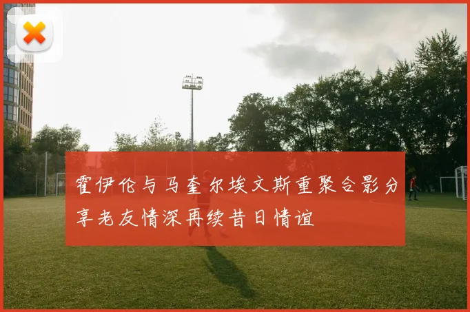 霍伊伦与马奎尔埃文斯重聚合影分享老友情深再续昔日情谊