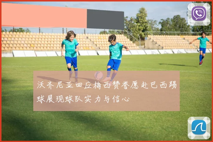 沃齐尼亚回应梅西赞誉愿赴巴西踢球展现球队实力与信心