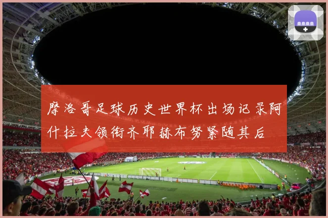 摩洛哥足球历史世界杯出场记录阿什拉夫领衔齐耶赫布努紧随其后