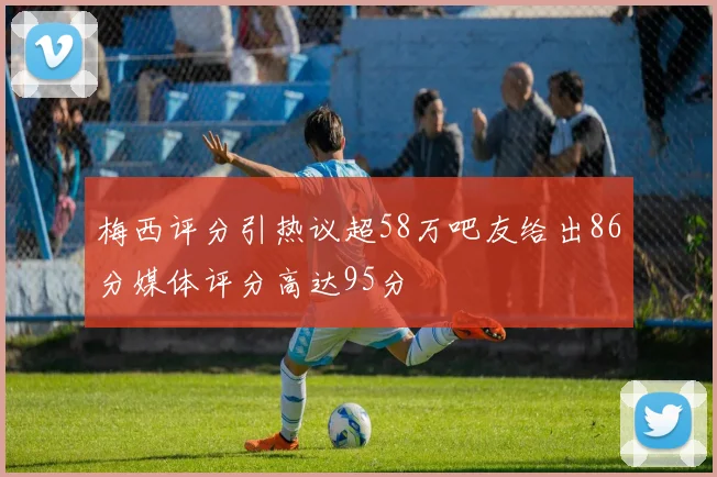 梅西评分引热议超58万吧友给出86分媒体评分高达95分