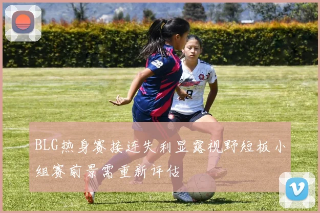 BLG热身赛接连失利显露视野短板小组赛前景需重新评估