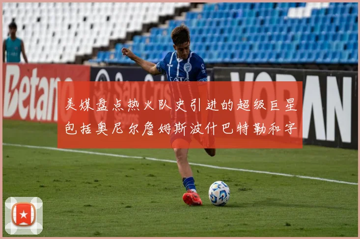 美媒盘点热火队史引进的超级巨星包括奥尼尔詹姆斯波什巴特勒和字母哥