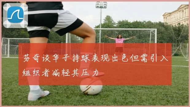 芬奇谈华子持球表现出色但需引入组织者减轻其压力