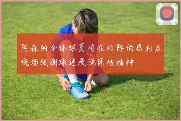 阿森纳全体球员将在对阵伯恩利后绕场致谢球迷展现团结精神