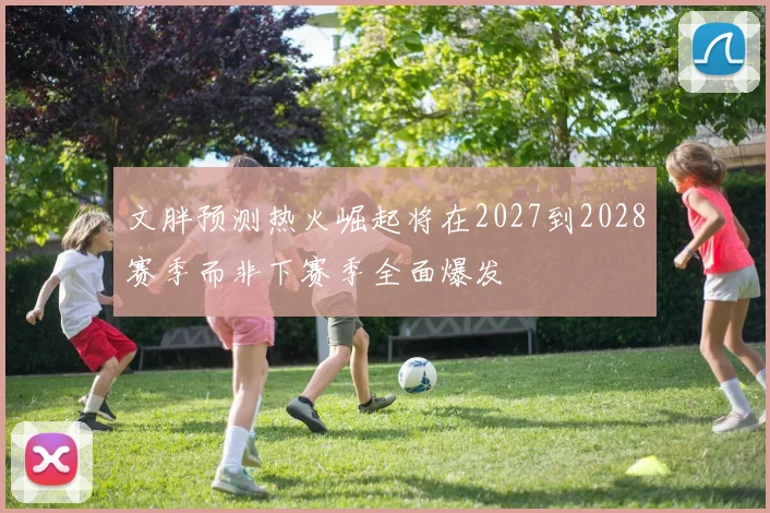 文胖预测热火崛起将在2027到2028赛季而非下赛季全面爆发