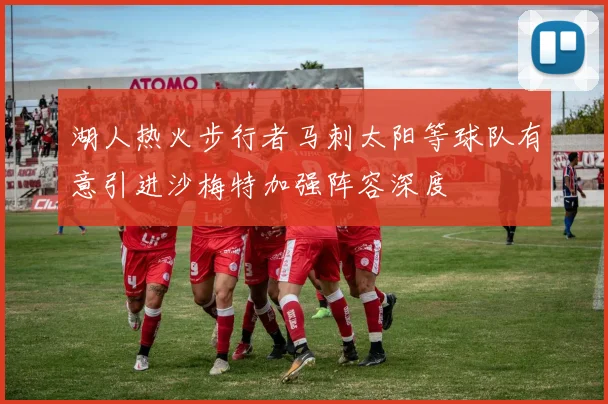 湖人热火步行者马刺太阳等球队有意引进沙梅特加强阵容深度