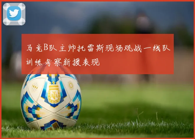 马竞B队主帅托雷斯现场观战一线队训练考察新援表现