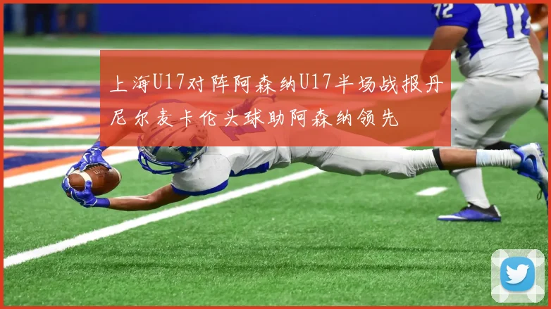 上海U17对阵阿森纳U17半场战报丹尼尔麦卡伦头球助阿森纳领先