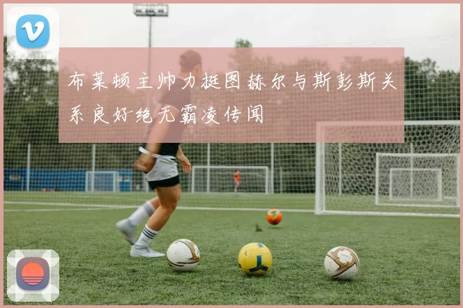 布莱顿主帅力挺图赫尔与斯彭斯关系良好绝无霸凌传闻