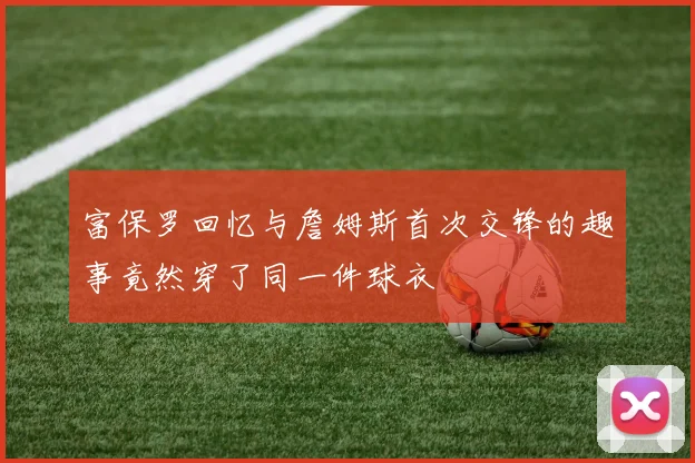 富保罗回忆与詹姆斯首次交锋的趣事竟然穿了同一件球衣