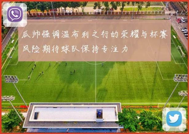 瓜帅强调温布利之行的荣耀与杯赛风险期待球队保持专注力
