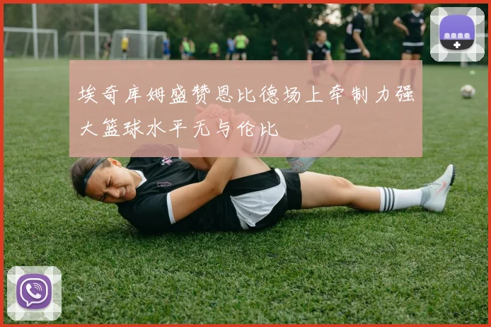 埃奇库姆盛赞恩比德场上牵制力强大篮球水平无与伦比