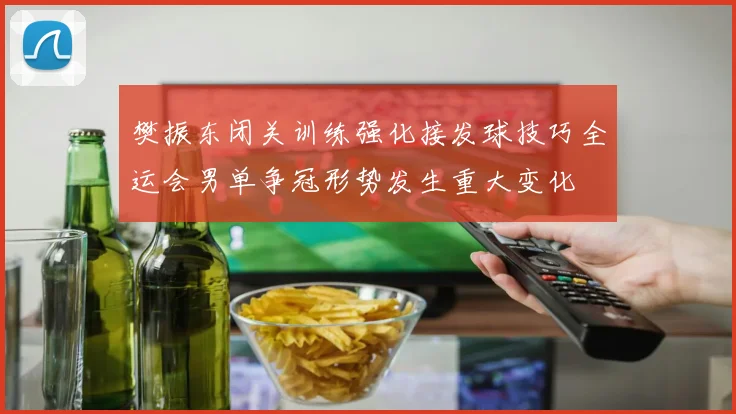 樊振东闭关训练强化接发球技巧全运会男单争冠形势发生重大变化