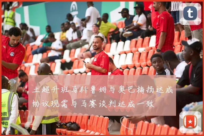 土超升班马科鲁姆与奥巴梅扬达成协议现需与马赛谈判达成一致