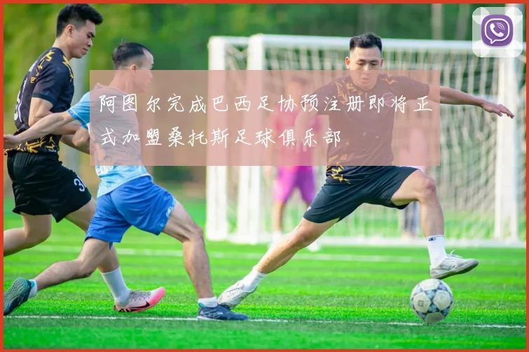 阿图尔完成巴西足协预注册即将正式加盟桑托斯足球俱乐部
