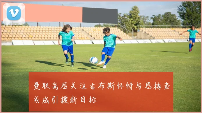 曼联高层关注吉布斯怀特与恩梅查或成引援新目标