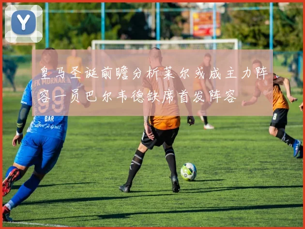 皇马圣诞前瞻分析莱尔或成主力阵容一员巴尔韦德缺席首发阵容